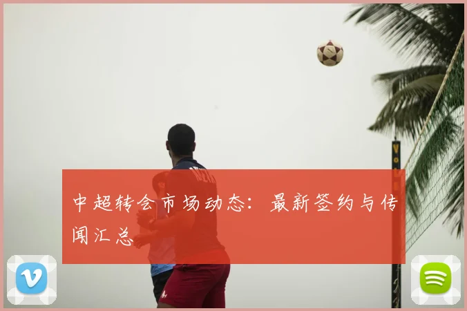 中超转会市场动态:最新签约与传闻汇总