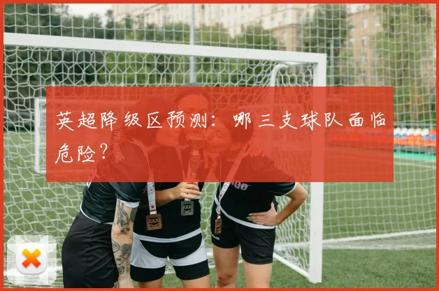 英超降级区预测：哪三支球队面临危险？