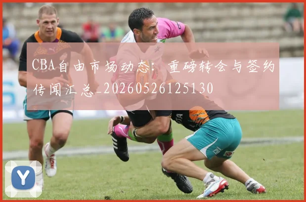 CBA自由市场动态：重磅转会与签约传闻汇总_20260526125130