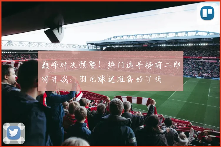 巅峰对决预警！热门选手榜前二即将开战，羽毛球迷准备好了吗