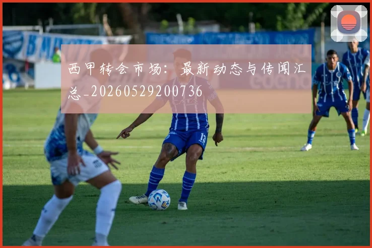 西甲转会市场：最新动态与传闻汇总_20260529200736