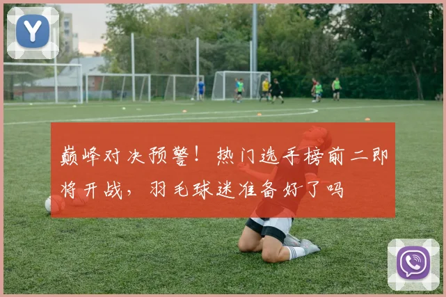 巅峰对决预警！热门选手榜前二即将开战，羽毛球迷准备好了吗