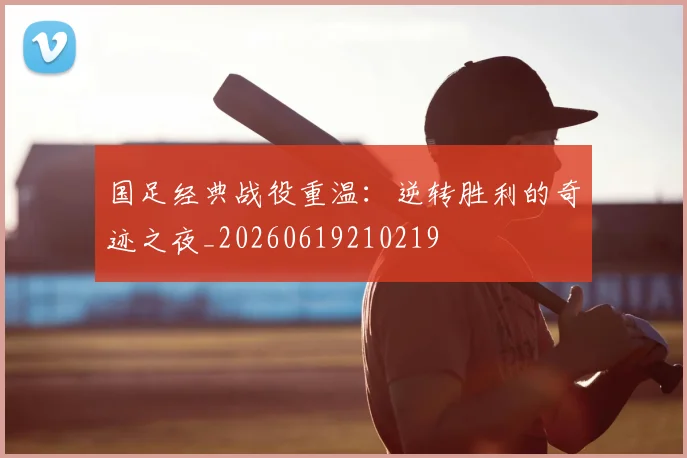 国足经典战役重温：逆转胜利的奇迹之夜_20260619210219
