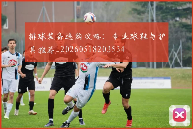 排球装备选购攻略：专业球鞋与护具推荐_20260518203534