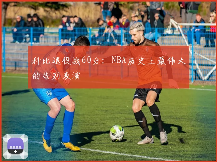 科比退役战60分：NBA历史上最伟大的告别表演