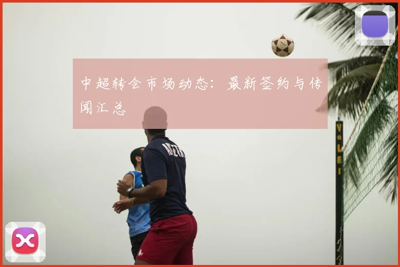 中超转会市场动态:最新签约与传闻汇总