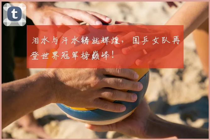 泪水与汗水铸就辉煌，国乒女队再登世界冠军榜巅峰！